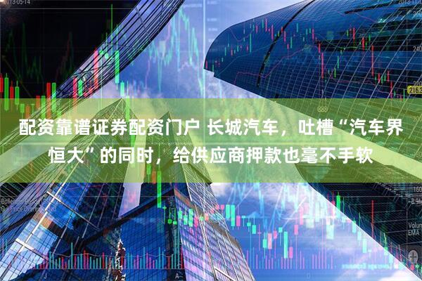 配资靠谱证券配资门户 长城汽车，吐槽“汽车界恒大”的同时，给供应商押款也毫不手软