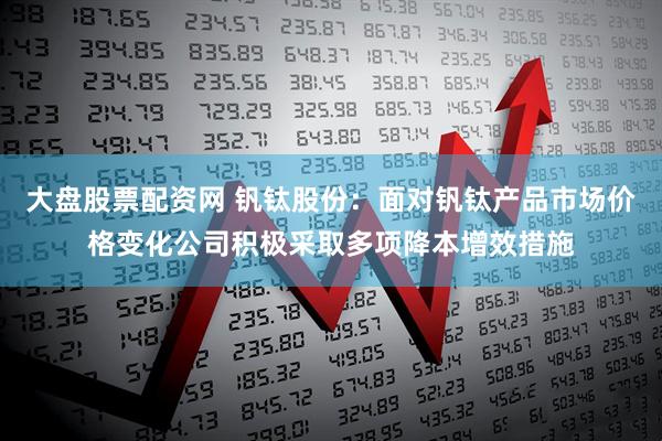 大盘股票配资网 钒钛股份：面对钒钛产品市场价格变化公司积极采取多项降本增效措施