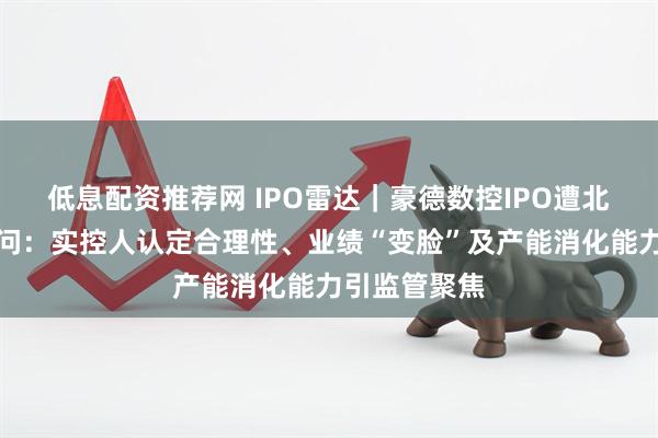 低息配资推荐网 IPO雷达｜豪德数控IPO遭北交所连环追问：实控人认定合理性、业绩“变脸”及产能消化能力引监管聚焦