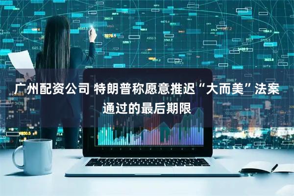 广州配资公司 特朗普称愿意推迟“大而美”法案通过的最后期限