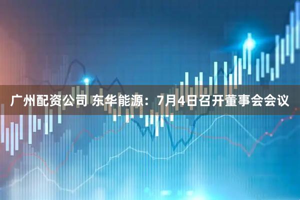 广州配资公司 东华能源：7月4日召开董事会会议