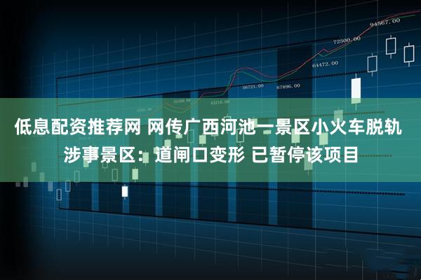低息配资推荐网 网传广西河池一景区小火车脱轨 涉事景区：道闸口变形 已暂停该项目