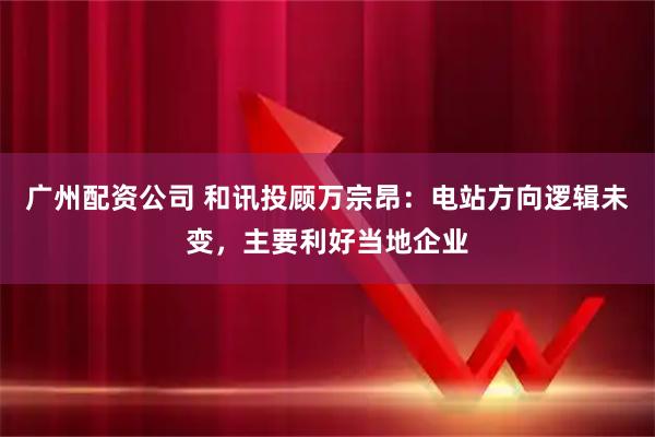 广州配资公司 和讯投顾万宗昂：电站方向逻辑未变，主要利好当地企业