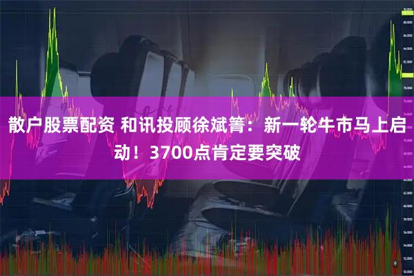 散户股票配资 和讯投顾徐斌箐：新一轮牛市马上启动！3700点肯定要突破