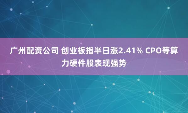 广州配资公司 创业板指半日涨2.41% CPO等算力硬件股表现强势