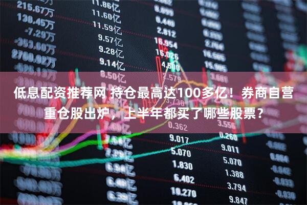 低息配资推荐网 持仓最高达100多亿！券商自营重仓股出炉，上半年都买了哪些股票？