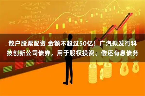 散户股票配资 金额不超过50亿！广汽拟发行科技创新公司债券，用于股权投资、偿还有息债务