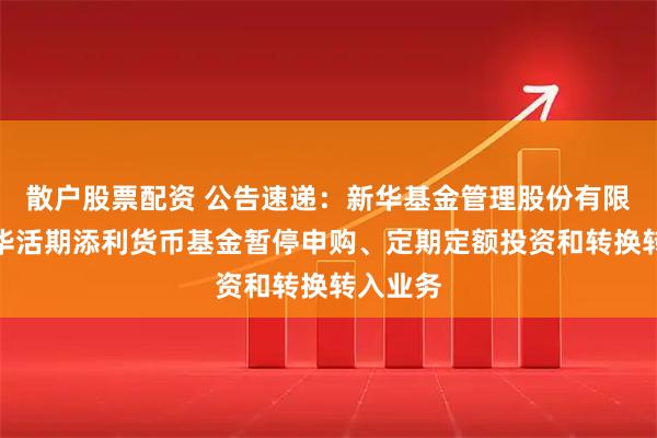 散户股票配资 公告速递：新华基金管理股份有限公司新华活期添利货币基金暂停申购、定期定额投资和转换转入业务