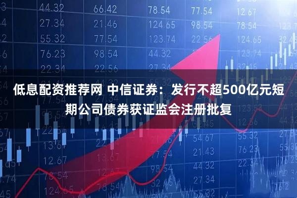 低息配资推荐网 中信证券：发行不超500亿元短期公司债券获证监会注册批复