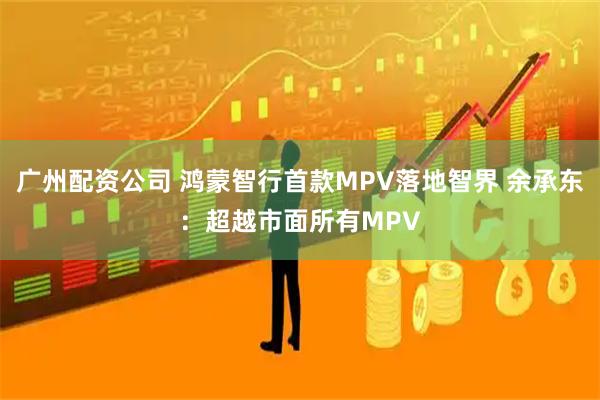 广州配资公司 鸿蒙智行首款MPV落地智界 余承东：超越市面所有MPV