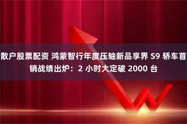 散户股票配资 鸿蒙智行年度压轴新品享界 S9 轿车首销战绩出炉：2 小时大定破 2000 台