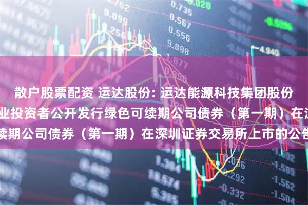散户股票配资 运达股份: 运达能源科技集团股份有限公司2025年面向专业投资者公开发行绿色可续期公司债券（第一期）在深圳证券交易所上市的公告