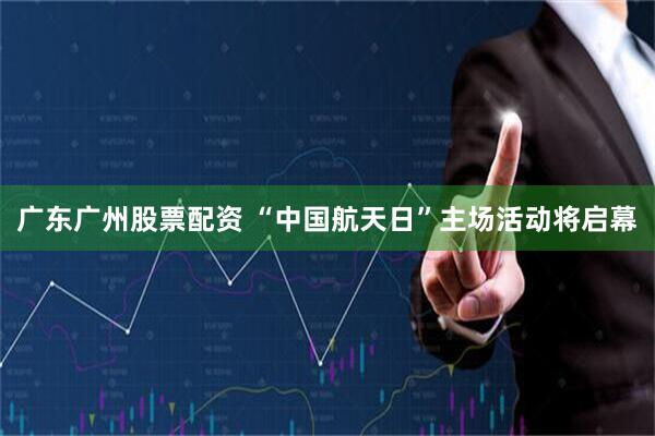 广东广州股票配资 “中国航天日”主场活动将启幕