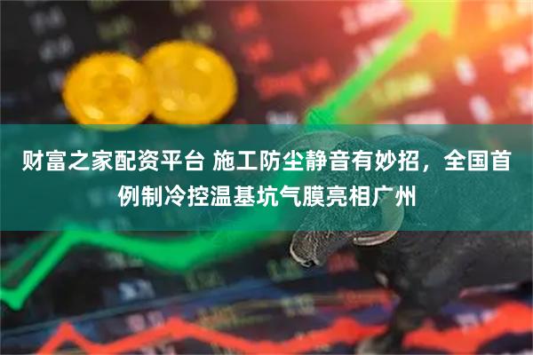 财富之家配资平台 施工防尘静音有妙招，全国首例制冷控温基坑气膜亮相广州